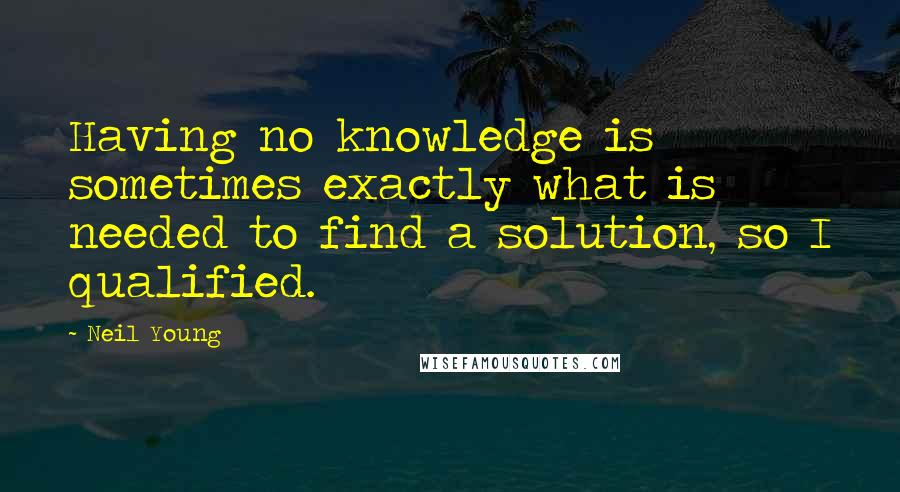 Neil Young Quotes: Having no knowledge is sometimes exactly what is needed to find a solution, so I qualified.