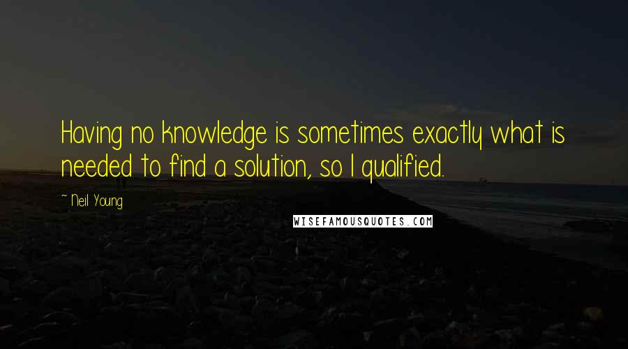 Neil Young Quotes: Having no knowledge is sometimes exactly what is needed to find a solution, so I qualified.