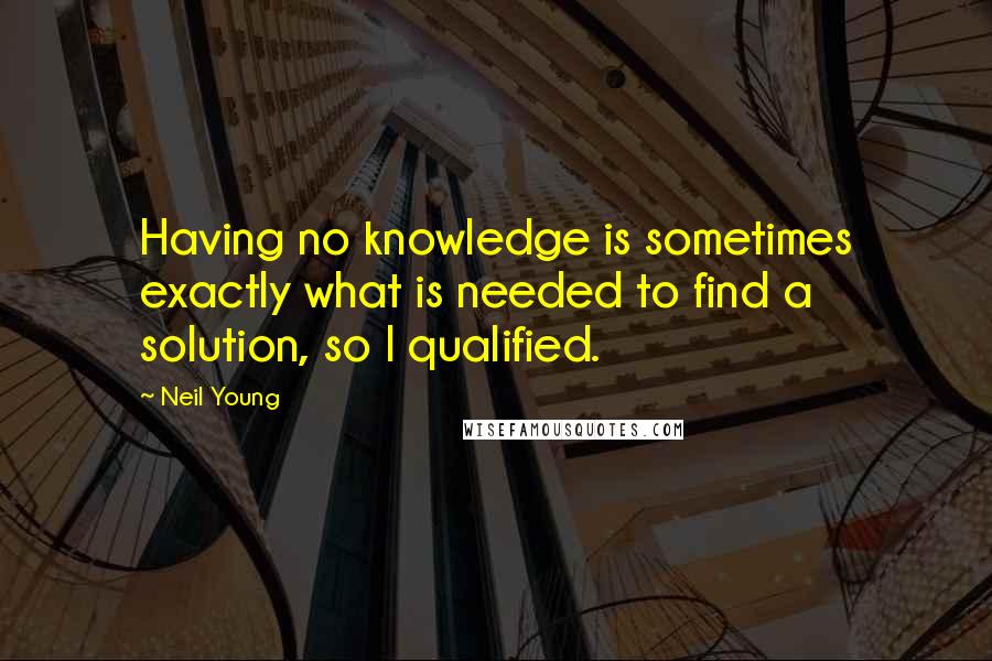 Neil Young Quotes: Having no knowledge is sometimes exactly what is needed to find a solution, so I qualified.