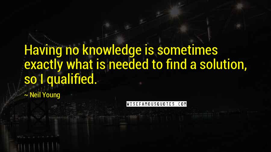 Neil Young Quotes: Having no knowledge is sometimes exactly what is needed to find a solution, so I qualified.