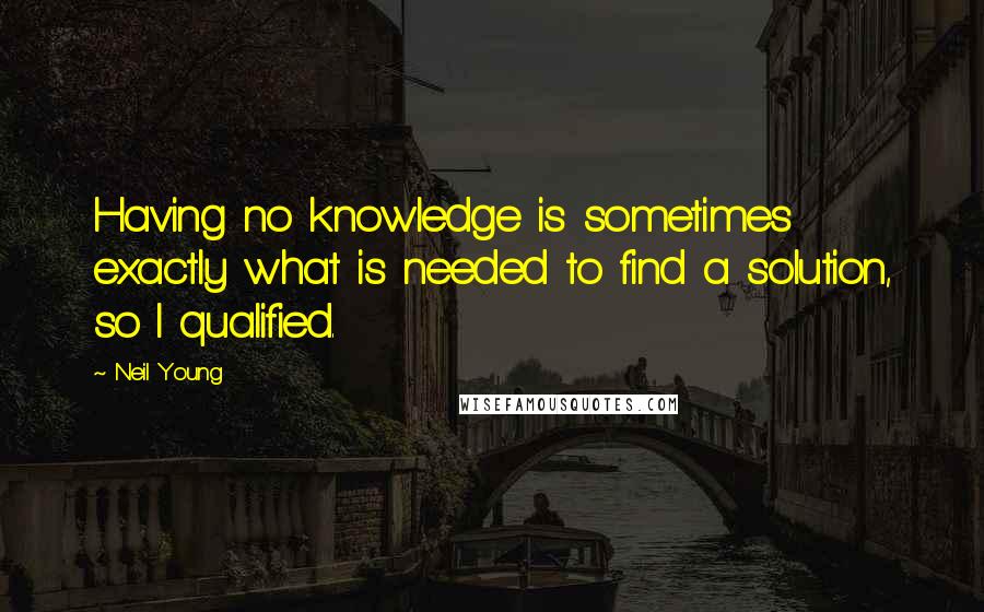 Neil Young Quotes: Having no knowledge is sometimes exactly what is needed to find a solution, so I qualified.