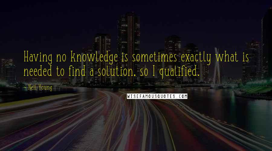 Neil Young Quotes: Having no knowledge is sometimes exactly what is needed to find a solution, so I qualified.