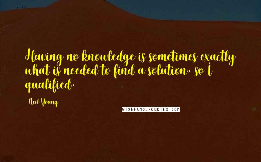 Neil Young Quotes: Having no knowledge is sometimes exactly what is needed to find a solution, so I qualified.