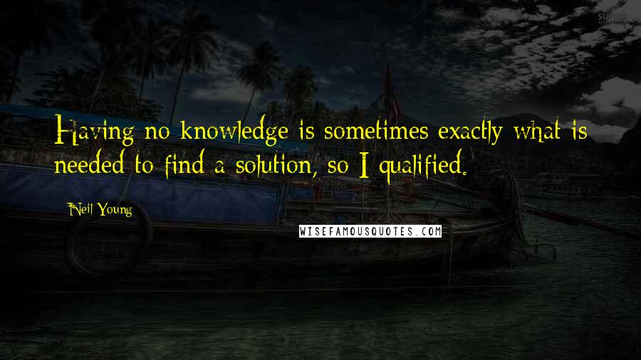 Neil Young Quotes: Having no knowledge is sometimes exactly what is needed to find a solution, so I qualified.