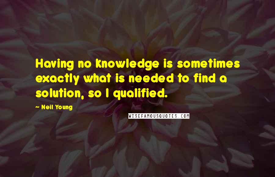 Neil Young Quotes: Having no knowledge is sometimes exactly what is needed to find a solution, so I qualified.