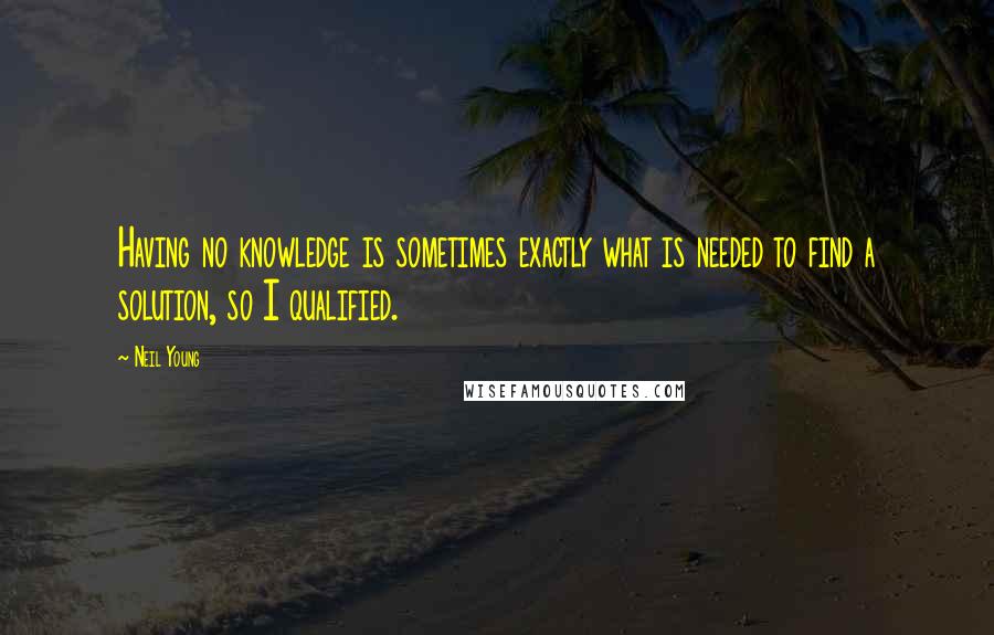 Neil Young Quotes: Having no knowledge is sometimes exactly what is needed to find a solution, so I qualified.