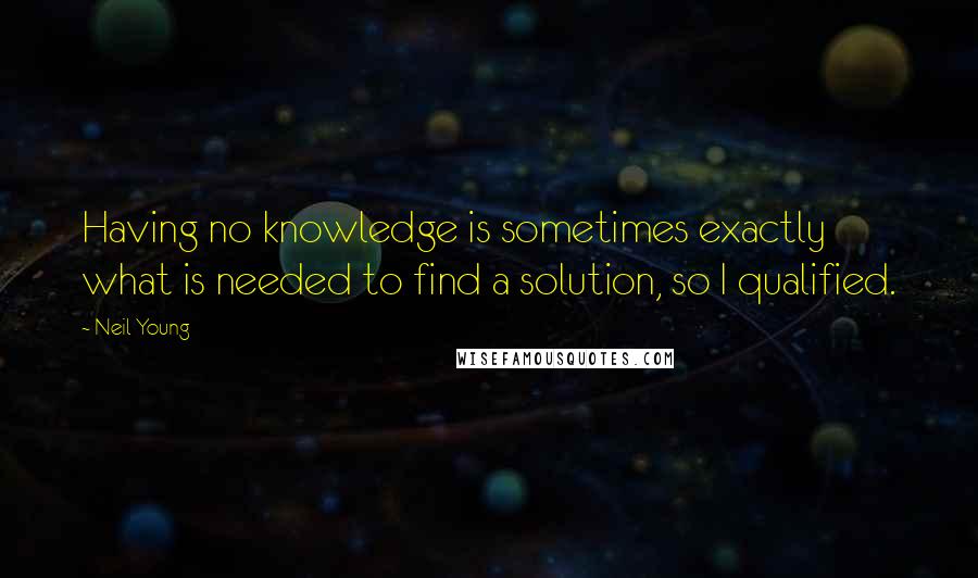 Neil Young Quotes: Having no knowledge is sometimes exactly what is needed to find a solution, so I qualified.