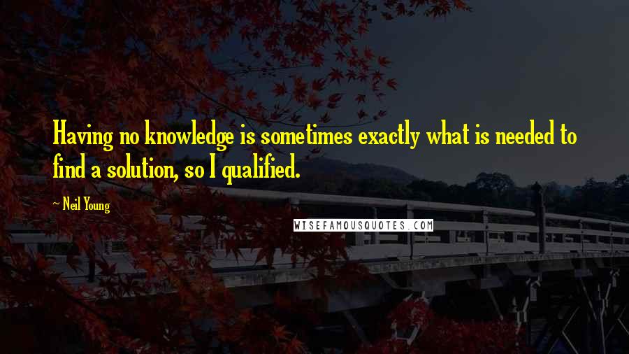 Neil Young Quotes: Having no knowledge is sometimes exactly what is needed to find a solution, so I qualified.