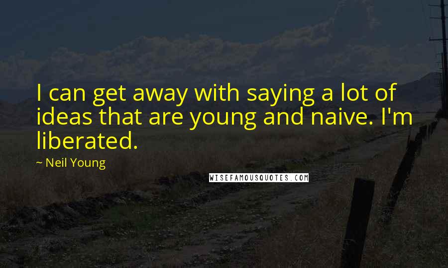 Neil Young Quotes: I can get away with saying a lot of ideas that are young and naive. I'm liberated.