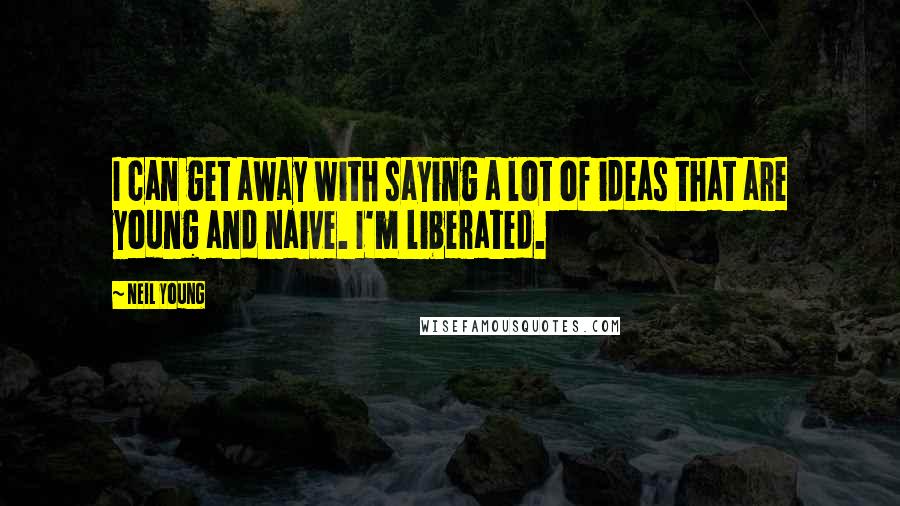 Neil Young Quotes: I can get away with saying a lot of ideas that are young and naive. I'm liberated.