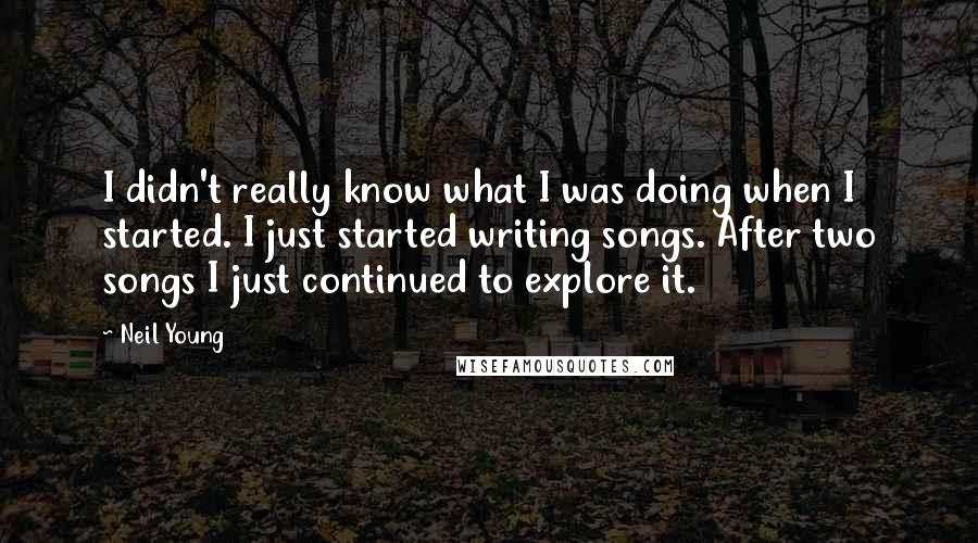 Neil Young Quotes: I didn't really know what I was doing when I started. I just started writing songs. After two songs I just continued to explore it.