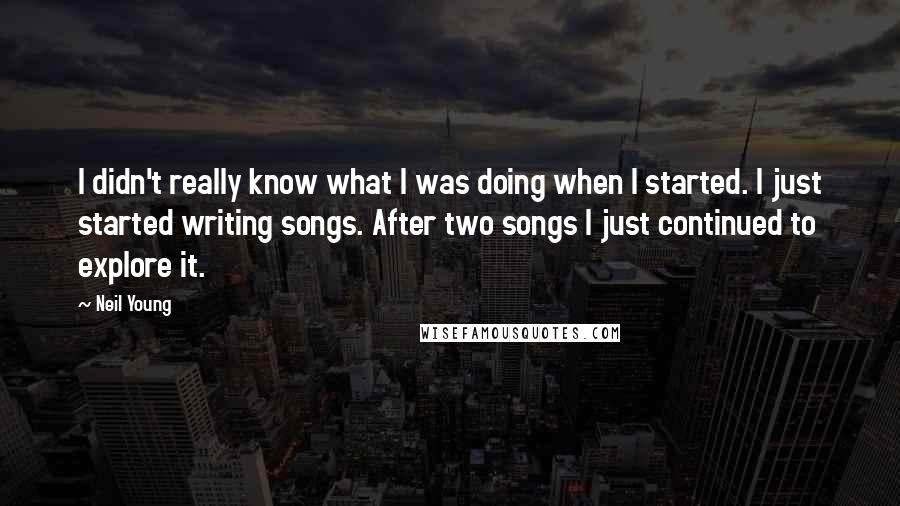 Neil Young Quotes: I didn't really know what I was doing when I started. I just started writing songs. After two songs I just continued to explore it.