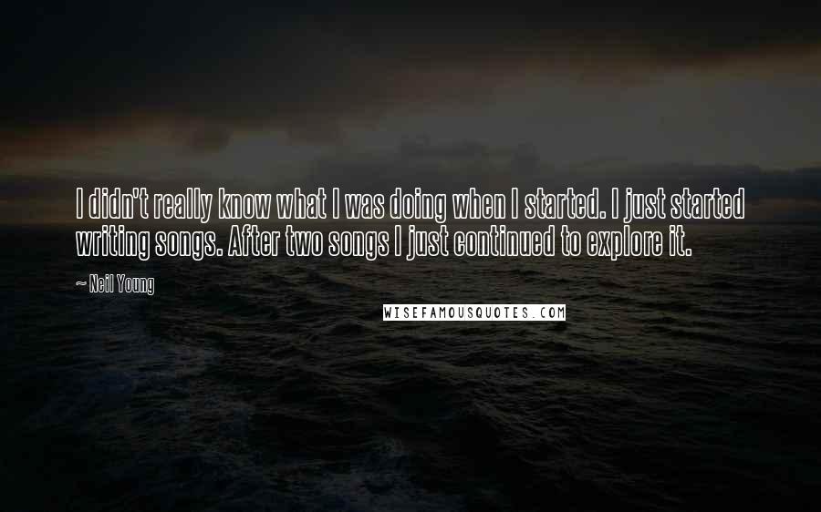 Neil Young Quotes: I didn't really know what I was doing when I started. I just started writing songs. After two songs I just continued to explore it.