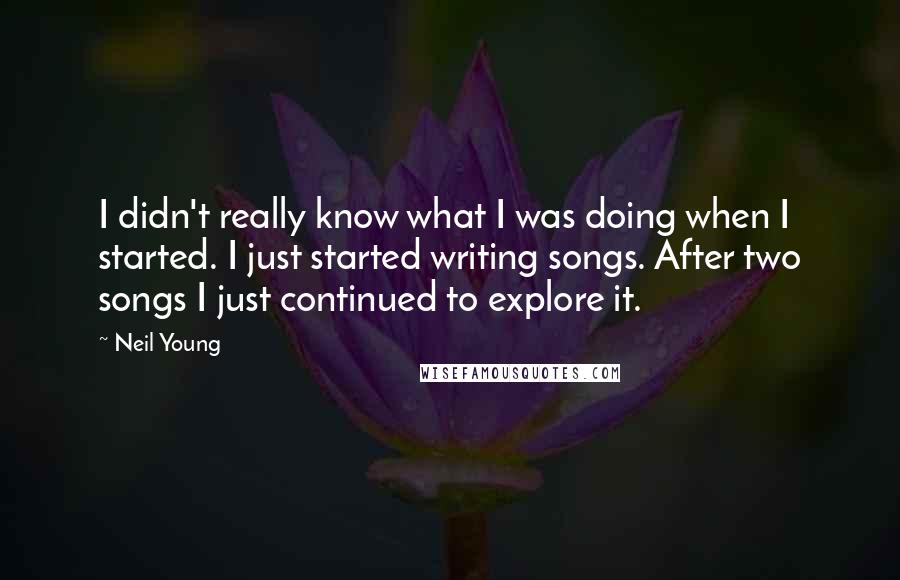Neil Young Quotes: I didn't really know what I was doing when I started. I just started writing songs. After two songs I just continued to explore it.