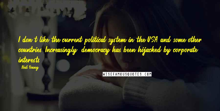 Neil Young Quotes: I don't like the current political system in the USA and some other countries. Increasingly, democracy has been hijacked by corporate interests.