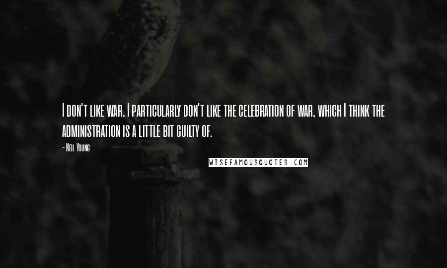 Neil Young Quotes: I don't like war. I particularly don't like the celebration of war, which I think the administration is a little bit guilty of.
