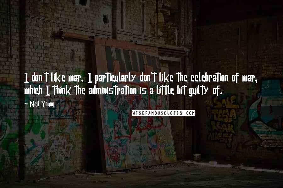 Neil Young Quotes: I don't like war. I particularly don't like the celebration of war, which I think the administration is a little bit guilty of.