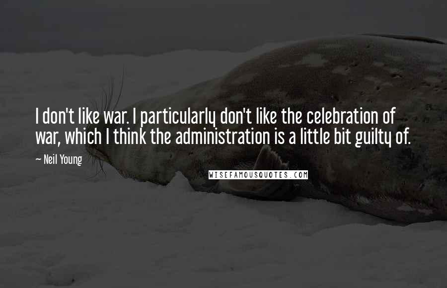 Neil Young Quotes: I don't like war. I particularly don't like the celebration of war, which I think the administration is a little bit guilty of.