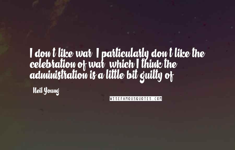 Neil Young Quotes: I don't like war. I particularly don't like the celebration of war, which I think the administration is a little bit guilty of.