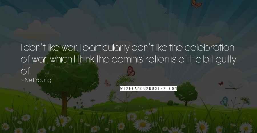 Neil Young Quotes: I don't like war. I particularly don't like the celebration of war, which I think the administration is a little bit guilty of.