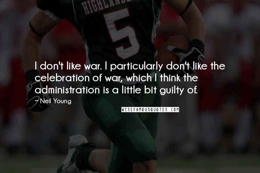 Neil Young Quotes: I don't like war. I particularly don't like the celebration of war, which I think the administration is a little bit guilty of.