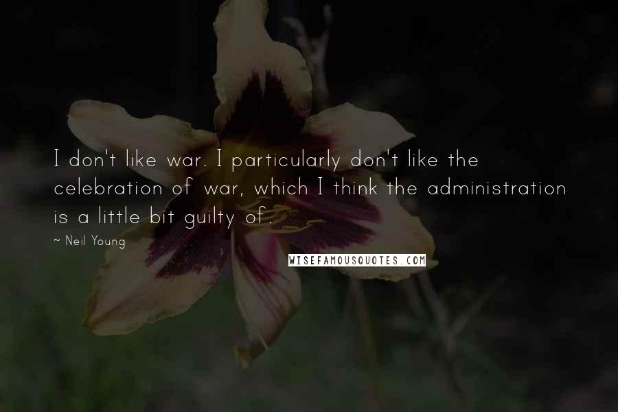 Neil Young Quotes: I don't like war. I particularly don't like the celebration of war, which I think the administration is a little bit guilty of.