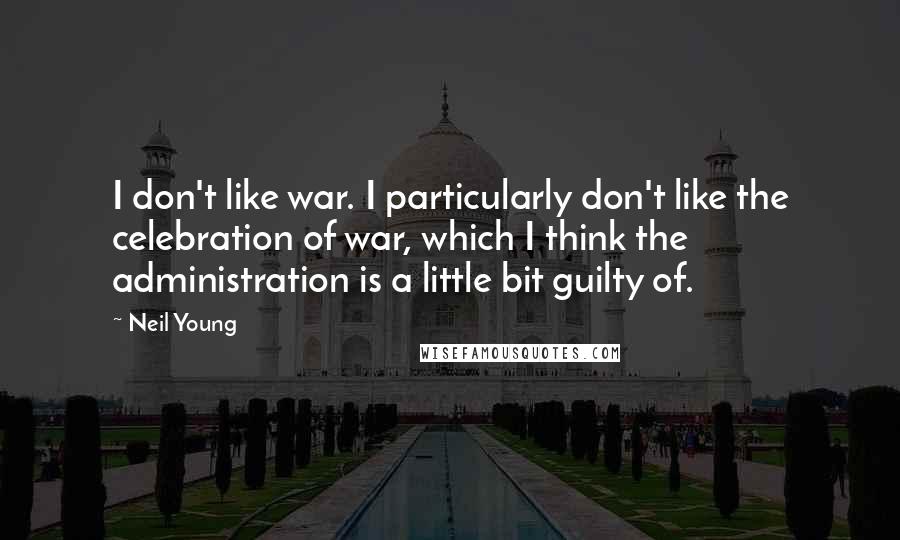 Neil Young Quotes: I don't like war. I particularly don't like the celebration of war, which I think the administration is a little bit guilty of.