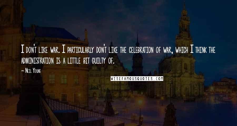 Neil Young Quotes: I don't like war. I particularly don't like the celebration of war, which I think the administration is a little bit guilty of.