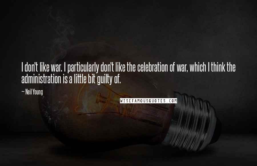 Neil Young Quotes: I don't like war. I particularly don't like the celebration of war, which I think the administration is a little bit guilty of.