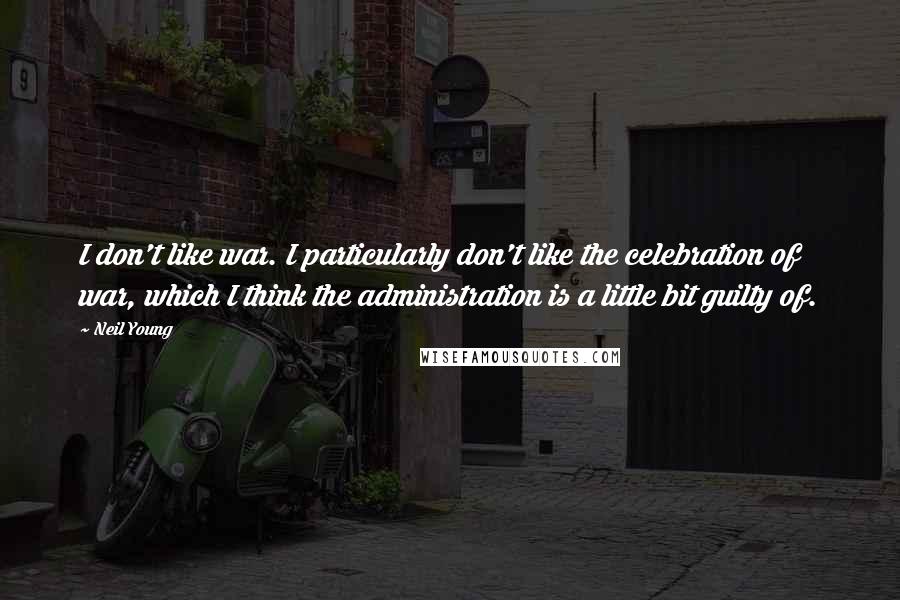 Neil Young Quotes: I don't like war. I particularly don't like the celebration of war, which I think the administration is a little bit guilty of.