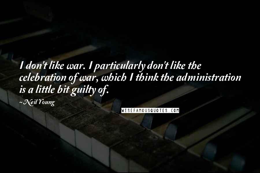 Neil Young Quotes: I don't like war. I particularly don't like the celebration of war, which I think the administration is a little bit guilty of.