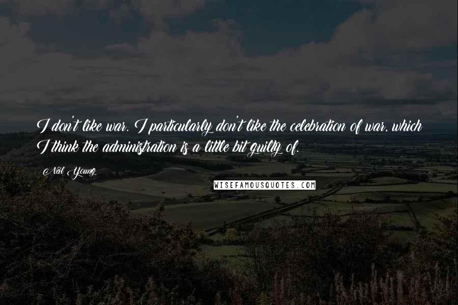 Neil Young Quotes: I don't like war. I particularly don't like the celebration of war, which I think the administration is a little bit guilty of.