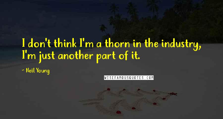 Neil Young Quotes: I don't think I'm a thorn in the industry, I'm just another part of it.