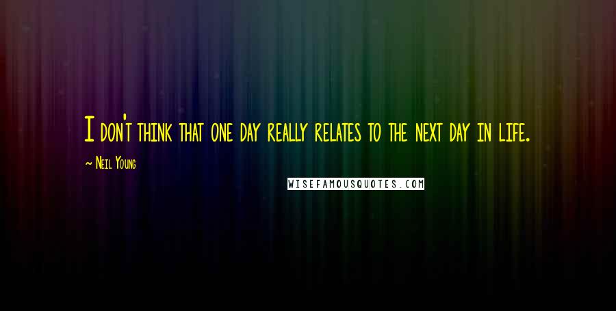 Neil Young Quotes: I don't think that one day really relates to the next day in life.