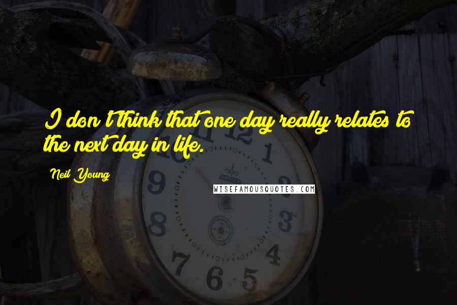 Neil Young Quotes: I don't think that one day really relates to the next day in life.