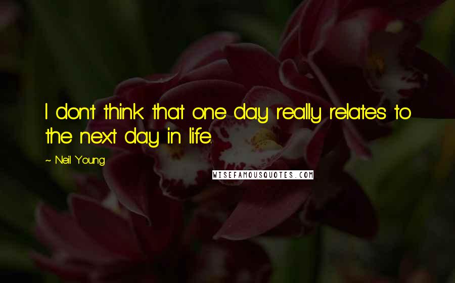 Neil Young Quotes: I don't think that one day really relates to the next day in life.