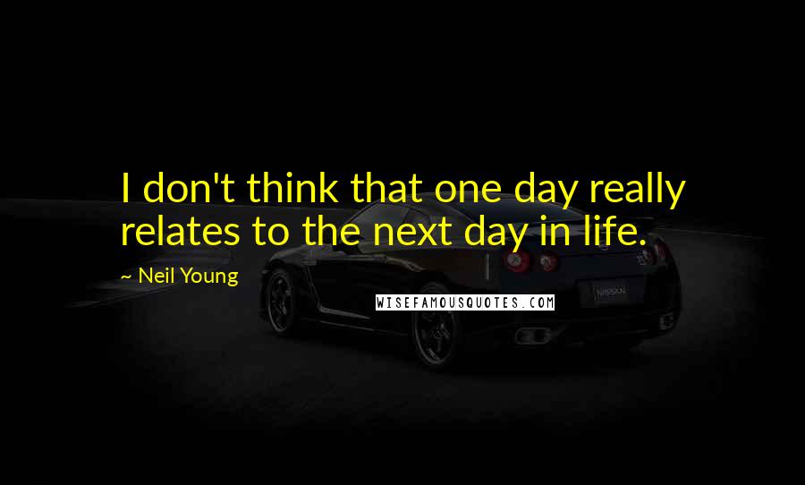 Neil Young Quotes: I don't think that one day really relates to the next day in life.