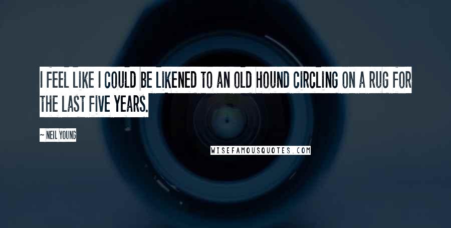 Neil Young Quotes: I feel like I could be likened to an old hound circling on a rug for the last five years.