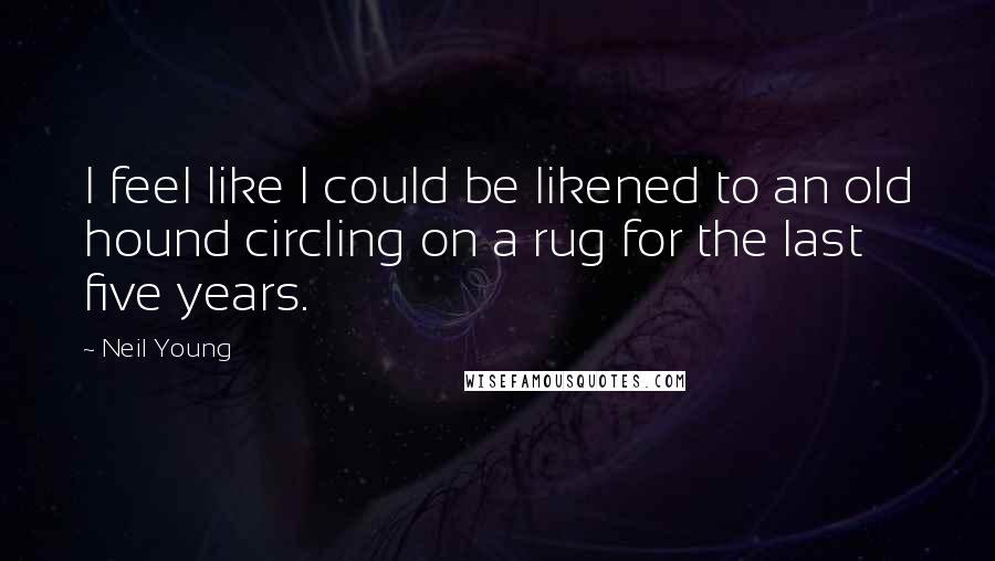 Neil Young Quotes: I feel like I could be likened to an old hound circling on a rug for the last five years.