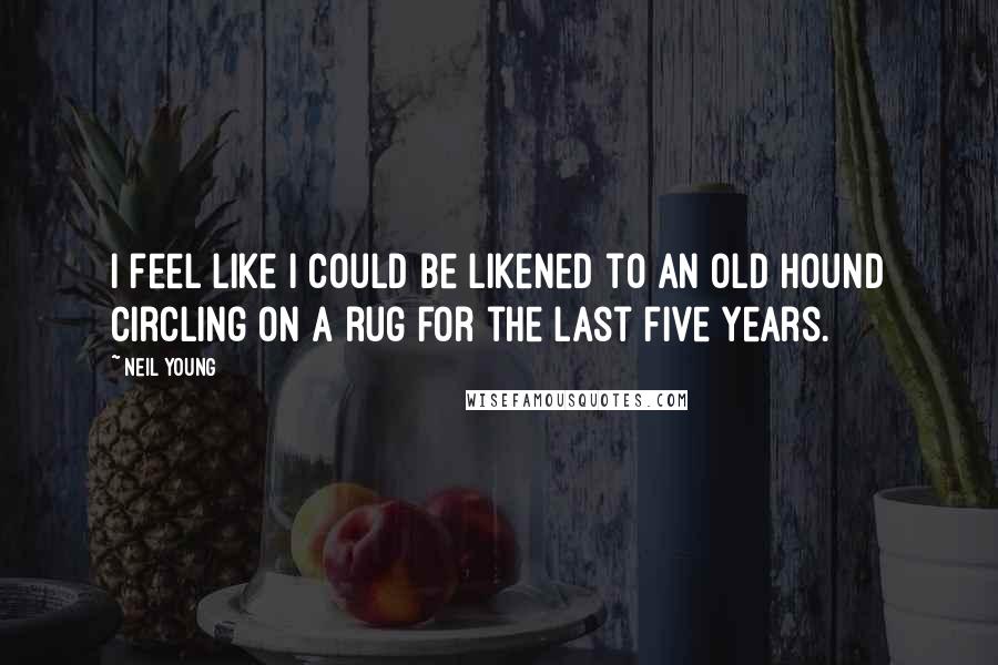 Neil Young Quotes: I feel like I could be likened to an old hound circling on a rug for the last five years.