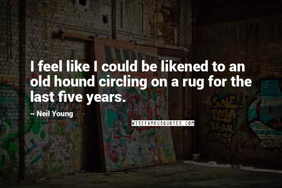 Neil Young Quotes: I feel like I could be likened to an old hound circling on a rug for the last five years.