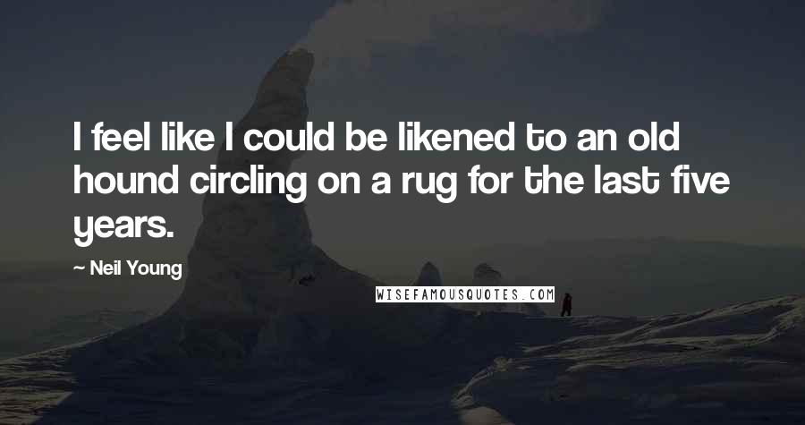 Neil Young Quotes: I feel like I could be likened to an old hound circling on a rug for the last five years.