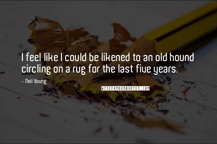 Neil Young Quotes: I feel like I could be likened to an old hound circling on a rug for the last five years.