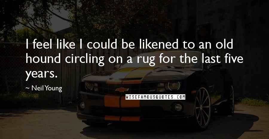 Neil Young Quotes: I feel like I could be likened to an old hound circling on a rug for the last five years.