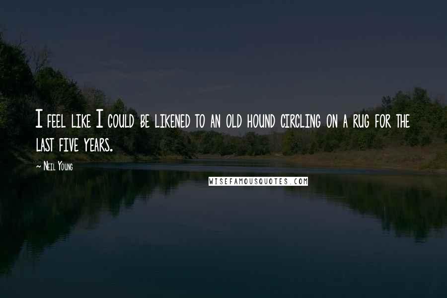 Neil Young Quotes: I feel like I could be likened to an old hound circling on a rug for the last five years.