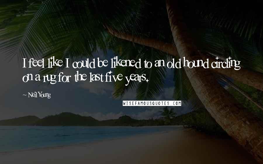 Neil Young Quotes: I feel like I could be likened to an old hound circling on a rug for the last five years.
