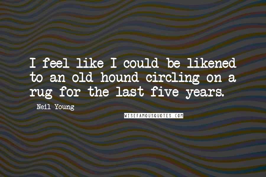Neil Young Quotes: I feel like I could be likened to an old hound circling on a rug for the last five years.