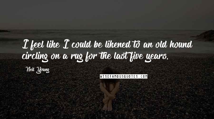Neil Young Quotes: I feel like I could be likened to an old hound circling on a rug for the last five years.