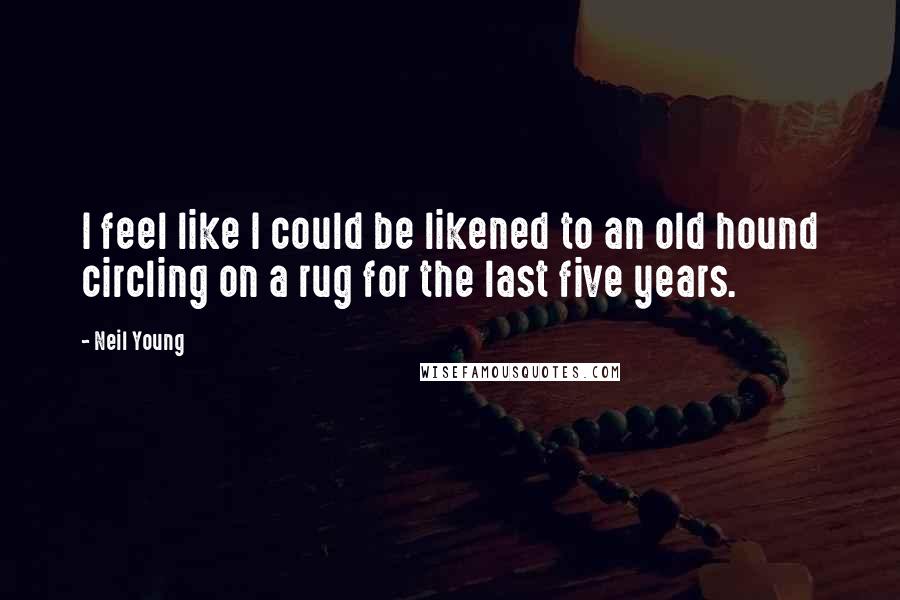 Neil Young Quotes: I feel like I could be likened to an old hound circling on a rug for the last five years.