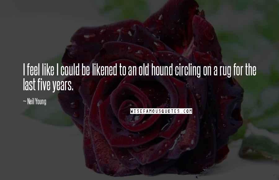 Neil Young Quotes: I feel like I could be likened to an old hound circling on a rug for the last five years.
